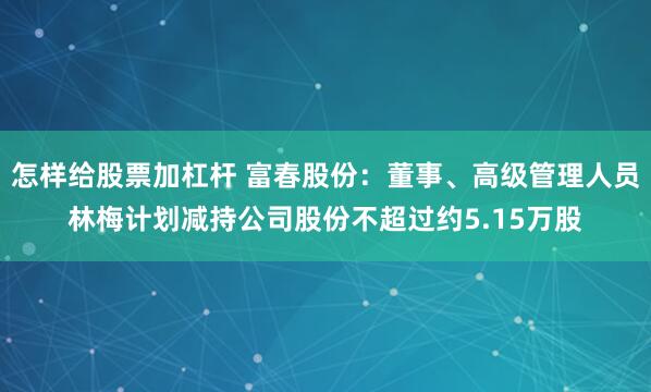 怎样给股票加杠杆 富春股份：董事、高级管理人员林梅计划减持公司股份不超过约5.15万股