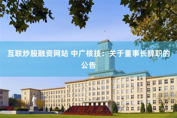 互联炒股融资网站 中广核技：关于董事长辞职的公告
