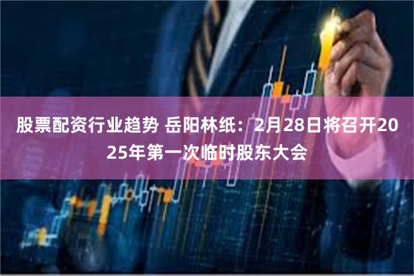 股票配资行业趋势 岳阳林纸：2月28日将召开2025年第一次临时股东大会