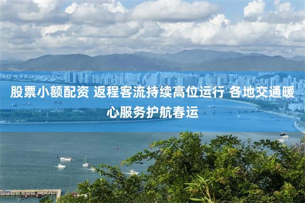 股票小额配资 返程客流持续高位运行 各地交通暖心服务护航春运