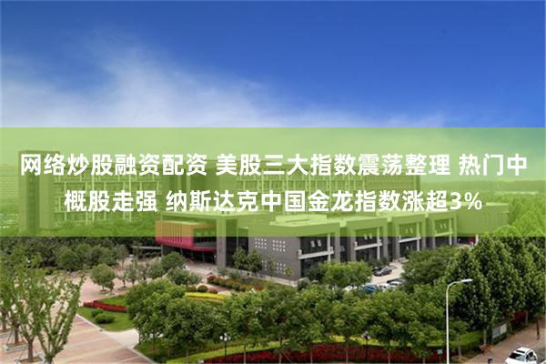 网络炒股融资配资 美股三大指数震荡整理 热门中概股走强 纳斯达克中国金龙指数涨超3%