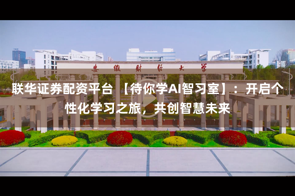 联华证券配资平台 【待你学AI智习室】：开启个性化学习之旅，共创智慧未来