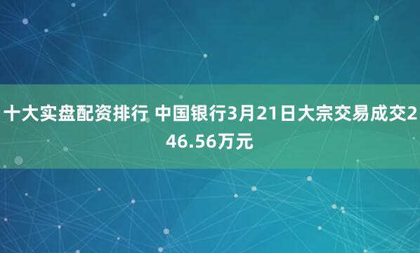 十大实盘配资排行 中国银行3月21日大宗交易成交246.56万元