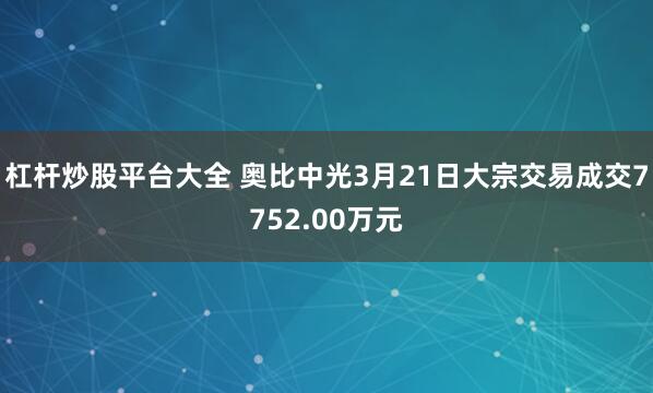 杠杆炒股平台大全 奥比中光3月21日大宗交易成交7752.00万元