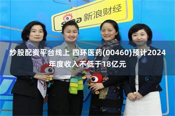 炒股配资平台线上 四环医药(00460)预计2024年度收入不低于18亿元