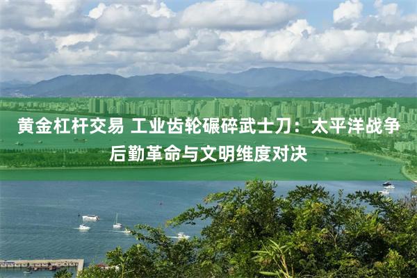 黄金杠杆交易 工业齿轮碾碎武士刀：太平洋战争后勤革命与文明维度对决