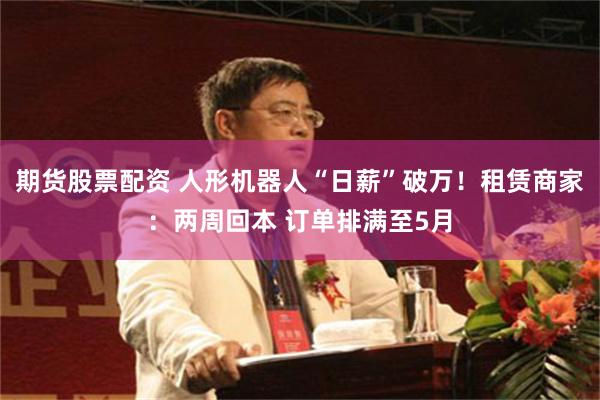 期货股票配资 人形机器人“日薪”破万！租赁商家：两周回本 订单排满至5月