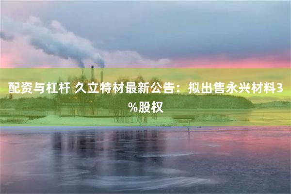 配资与杠杆 久立特材最新公告：拟出售永兴材料3%股权