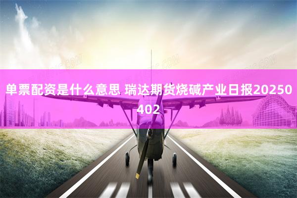 单票配资是什么意思 瑞达期货烧碱产业日报20250402