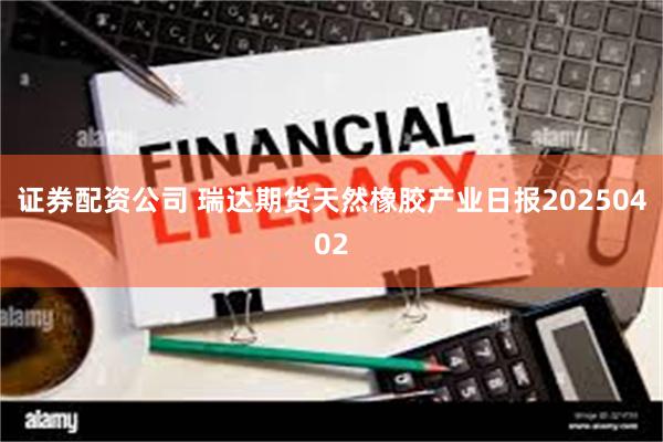 证券配资公司 瑞达期货天然橡胶产业日报20250402
