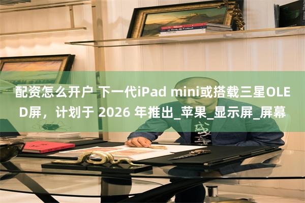 配资怎么开户 下一代iPad mini或搭载三星OLED屏，计划于 2026 年推出_苹果_显示屏_屏幕