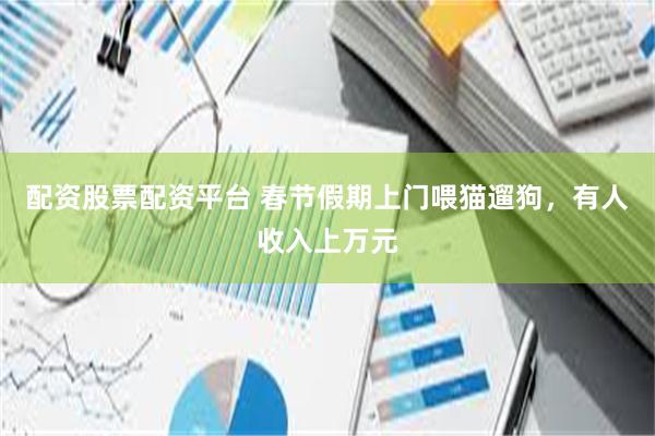 配资股票配资平台 春节假期上门喂猫遛狗，有人收入上万元