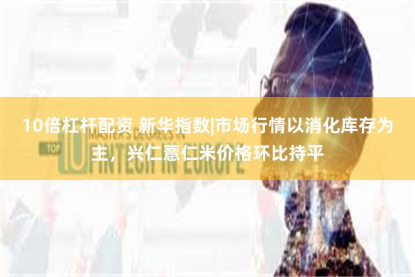 10倍杠杆配资 新华指数|市场行情以消化库存为主，兴仁薏仁米价格环比持平