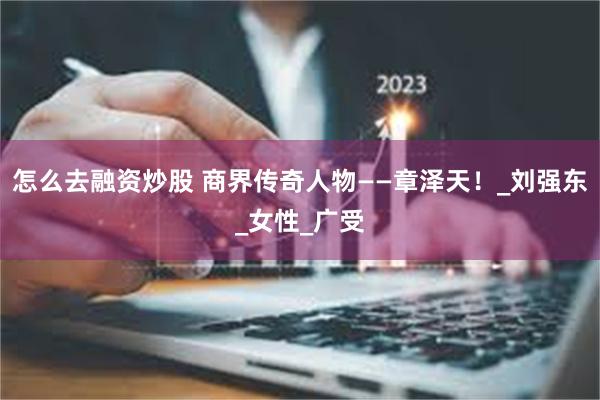 怎么去融资炒股 商界传奇人物——章泽天！_刘强东_女性_广受