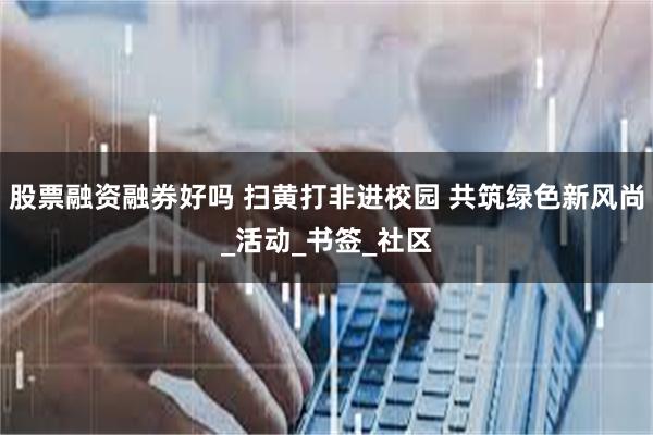 股票融资融券好吗 扫黄打非进校园 共筑绿色新风尚_活动_书签_社区