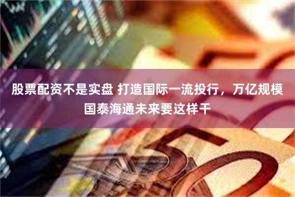 股票配资不是实盘 打造国际一流投行，万亿规模国泰海通未来要这样干