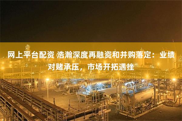 网上平台配资 浩瀚深度再融资和并购落定：业绩对赌承压，市场开拓遇挫