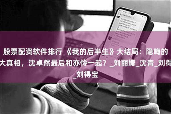 股票配资软件排行 《我的后半生》大结局：隐晦的三大真相，沈卓然最后和亦怜一起？_刘丽娜_沈青_刘得宝