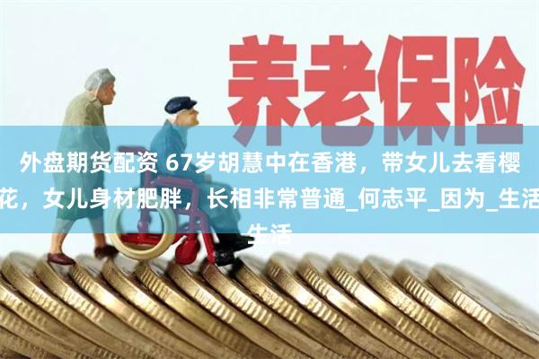 外盘期货配资 67岁胡慧中在香港，带女儿去看樱花，女儿身材肥胖，长相非常普通_何志平_因为_生活