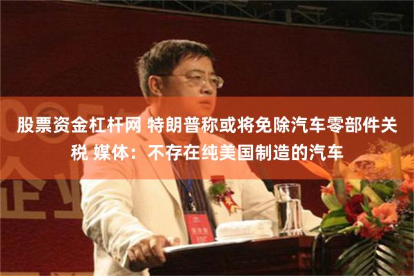 股票资金杠杆网 特朗普称或将免除汽车零部件关税 媒体：不存在纯美国制造的汽车