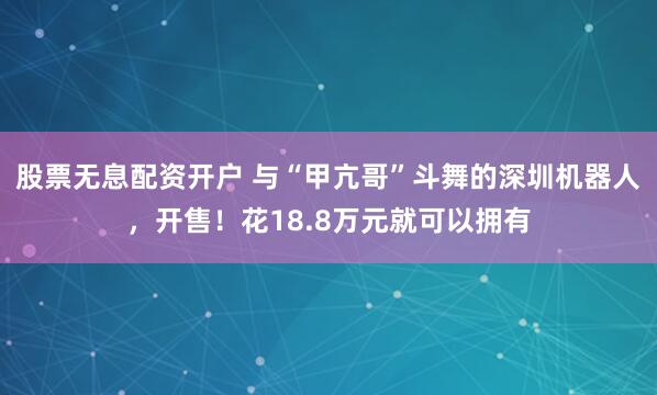 股票无息配资开户 与“甲亢哥”斗舞的深圳机器人，开售！花18.8万元就可以拥有