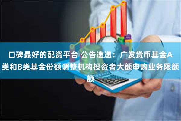 口碑最好的配资平台 公告速递：广发货币基金A类和B类基金份额调整机构投资者大额申购业务限额