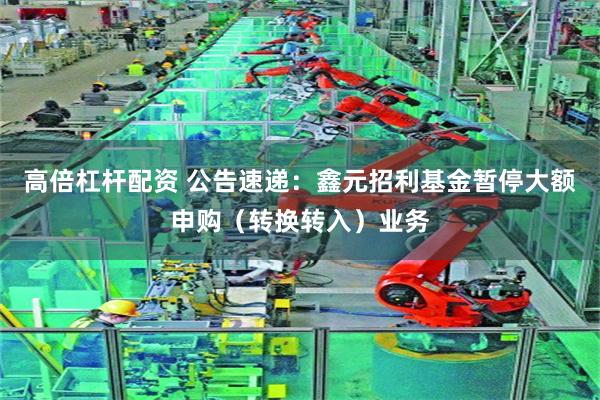 高倍杠杆配资 公告速递：鑫元招利基金暂停大额申购（转换转入）业务