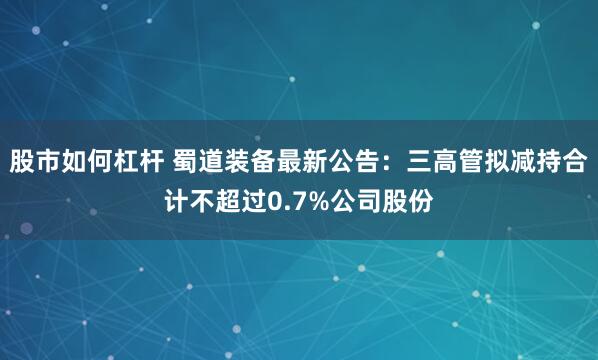 股市如何杠杆 蜀道装备最新公告：三高管拟减持合计不超过0.7%公司股份