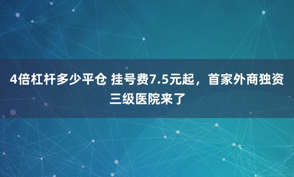 4倍杠杆多少平仓 挂号费7.5元起，首家外商独资三级医院来了