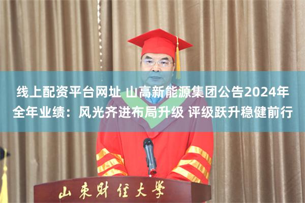 线上配资平台网址 山高新能源集团公告2024年全年业绩：风光齐进布局升级 评级跃升稳健前行
