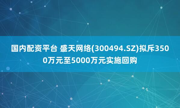 国内配资平台 盛天网络(300494.SZ)拟斥3500万元至5000万元实施回购