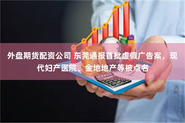 外盘期货配资公司 东莞通报首批虚假广告案，现代妇产医院、金地地产等被点名