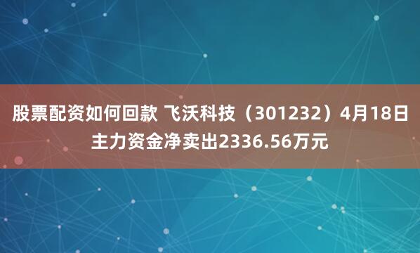 股票配资如何回款 飞沃科技（301232）4月18日主力资金净卖出2336.56万元