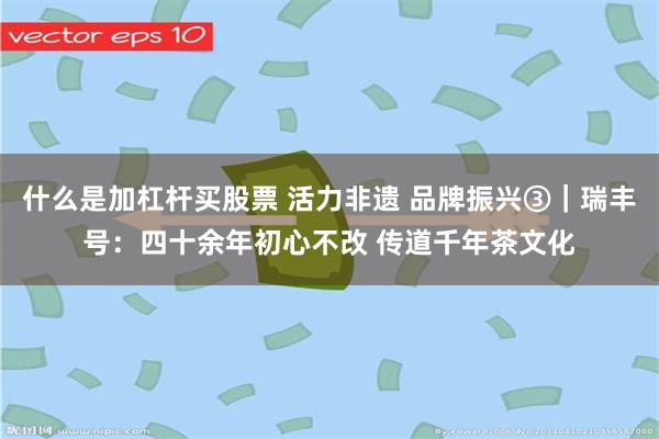 什么是加杠杆买股票 活力非遗 品牌振兴③｜瑞丰号：四十余年初心不改 传道千年茶文化