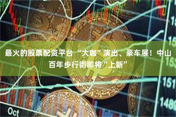 最火的股票配资平台 “大咖”演出、豪车展！中山百年步行街即将“上新”