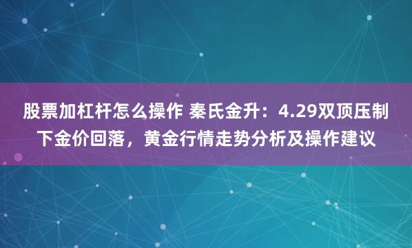 股票加杠杆怎么操作 秦氏金升：4.29双顶压制下金价回落，黄金行情走势分析及操作建议