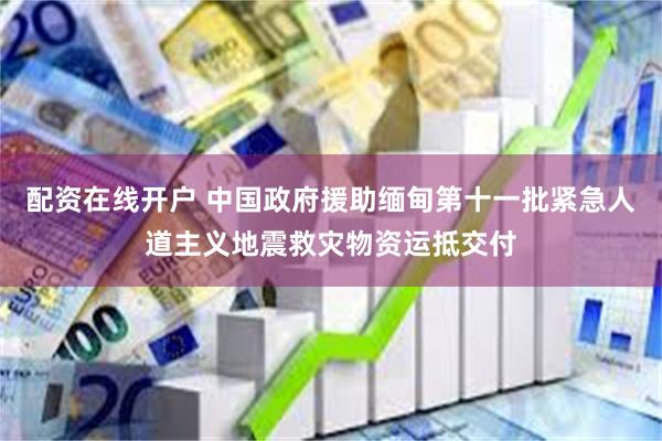 配资在线开户 中国政府援助缅甸第十一批紧急人道主义地震救灾物资运抵交付