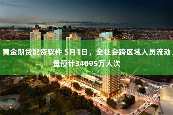 黄金期货配资软件 5月1日，全社会跨区域人员流动量预计34095万人次