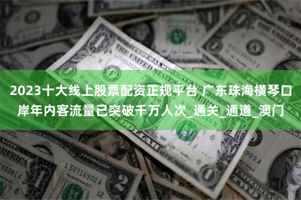 2023十大线上股票配资正规平台 广东珠海横琴口岸年内客流量已突破千万人次_通关_通道_澳门