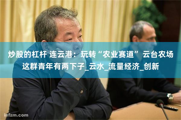 炒股的杠杆 连云港：玩转“农业赛道” 云台农场这群青年有两下子_云水_流量经济_创新
