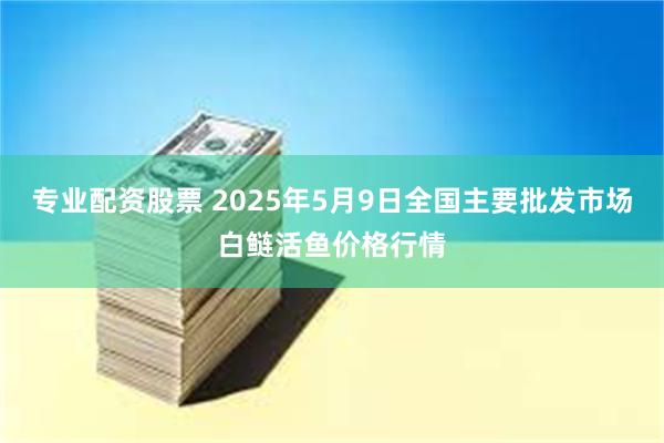 专业配资股票 2025年5月9日全国主要批发市场白鲢活鱼价格行情
