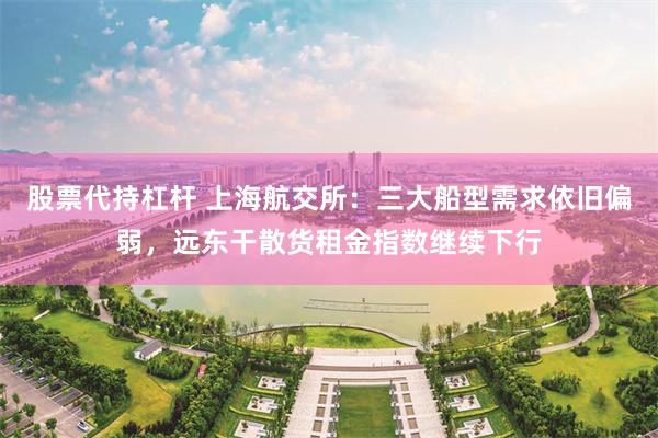 股票代持杠杆 上海航交所：三大船型需求依旧偏弱，远东干散货租金指数继续下行