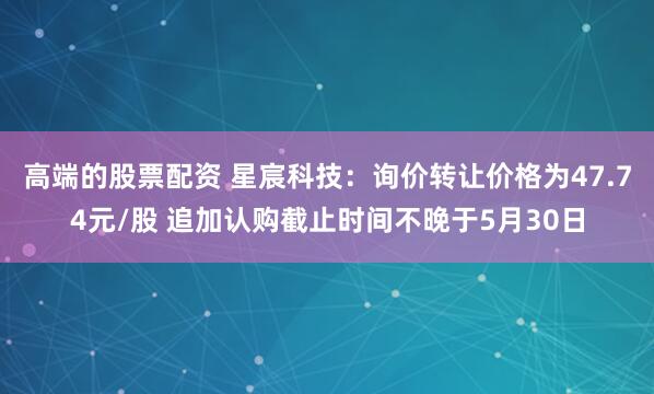 高端的股票配资 星宸科技：询价转让价格为47.74元/股 追加认购截止时间不晚于5月30日