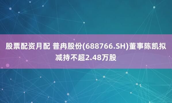 股票配资月配 普冉股份(688766.SH)董事陈凯拟减持不超2.48万股
