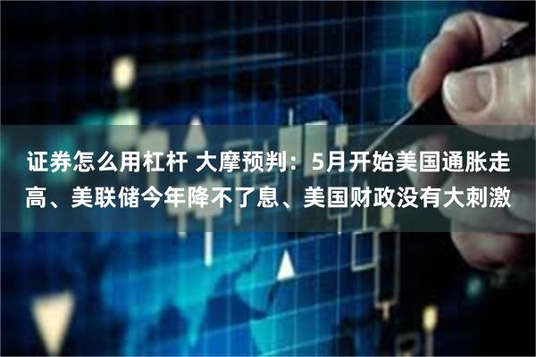 证券怎么用杠杆 大摩预判：5月开始美国通胀走高、美联储今年降不了息、美国财政没有大刺激