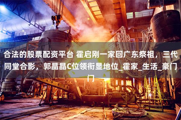 合法的股票配资平台 霍启刚一家回广东祭祖，三代同堂合影，郭晶晶C位领衔显地位_霍家_生活_豪门