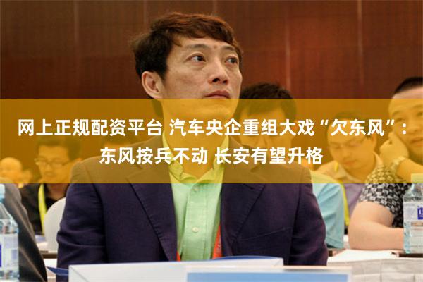 网上正规配资平台 汽车央企重组大戏“欠东风”：东风按兵不动 长安有望升格