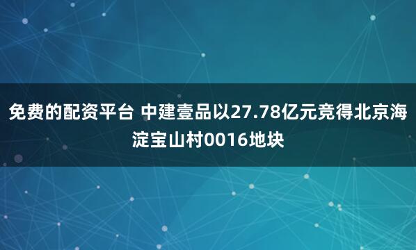 免费的配资平台 中建壹品以27.78亿元竞得北京海淀宝山村0016地块