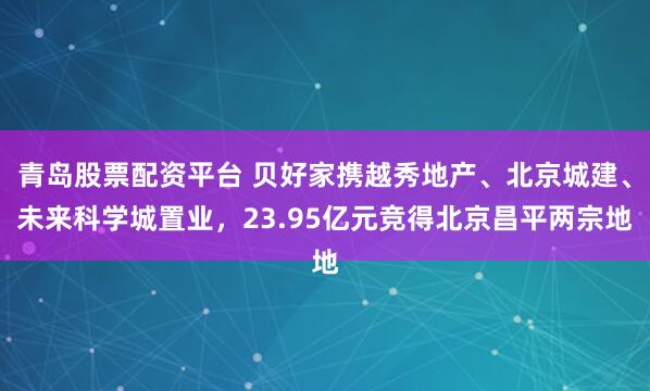 青岛股票配资平台 贝好家携越秀地产、北京城建、未来科学城置业，23.95亿元竞得北京昌平两宗地