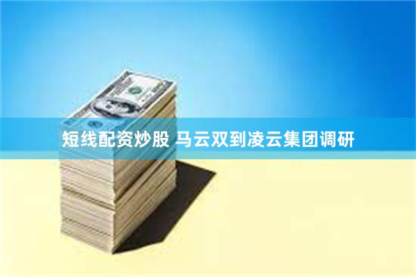 短线配资炒股 马云双到凌云集团调研